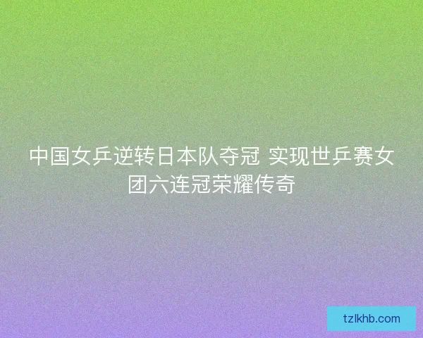 中国女乒逆转日本队夺冠 实现世乒赛女团六连冠荣耀传奇