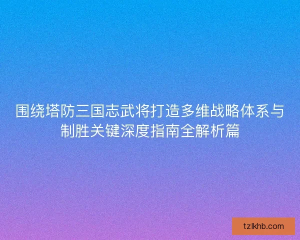 围绕塔防三国志武将打造多维战略体系与制胜关键深度指南全解析篇