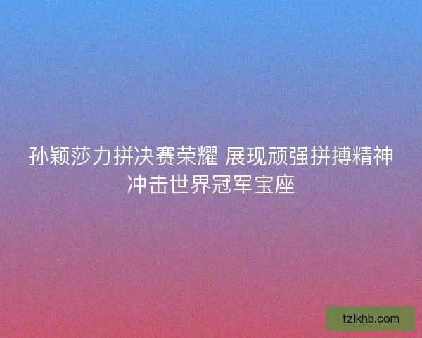 孙颖莎力拼决赛荣耀 展现顽强拼搏精神冲击世界冠军宝座