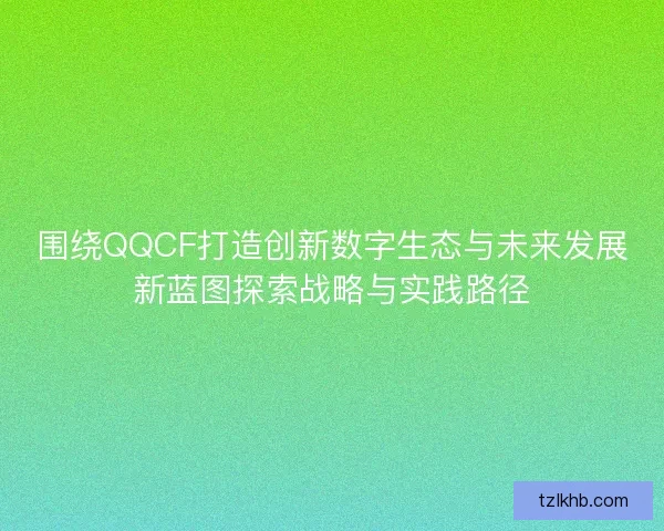 围绕QQCF打造创新数字生态与未来发展新蓝图探索战略与实践路径