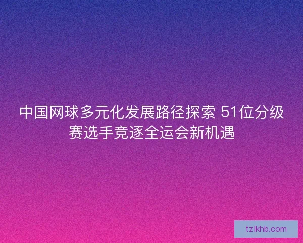中国网球多元化发展路径探索 51位分级赛选手竞逐全运会新机遇